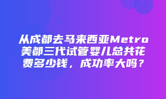 从成都去马来西亚Metro美都三代试管婴儿总共花费多少钱，成功率大吗？