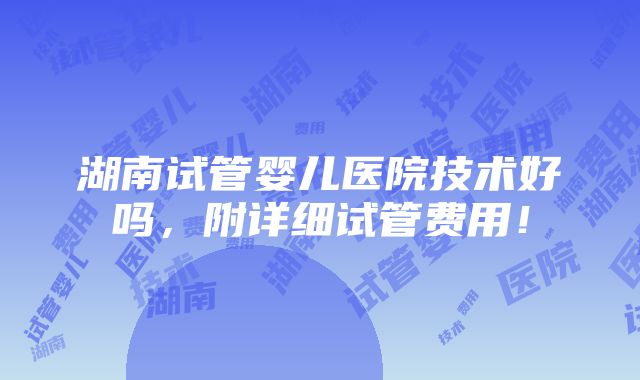 湖南试管婴儿医院技术好吗，附详细试管费用！