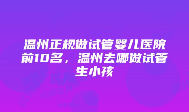 温州正规做试管婴儿医院前10名，温州去哪做试管生小孩