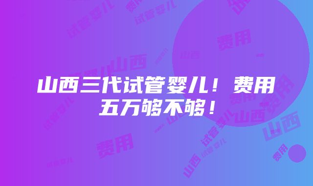 山西三代试管婴儿！费用五万够不够！