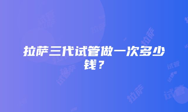 拉萨三代试管做一次多少钱？