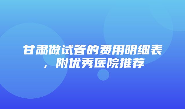 甘肃做试管的费用明细表，附优秀医院推荐