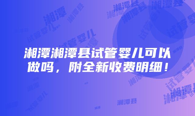 湘潭湘潭县试管婴儿可以做吗，附全新收费明细！