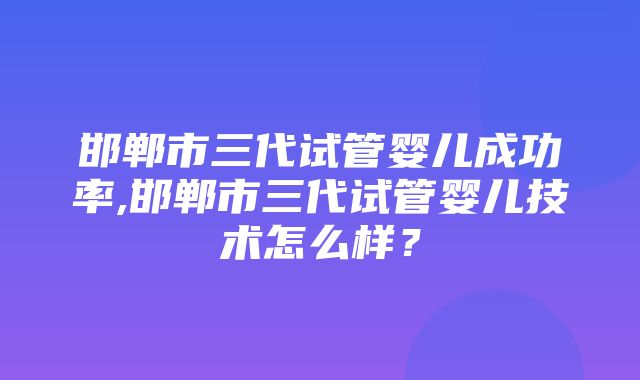 邯郸市三代试管婴儿成功率,邯郸市三代试管婴儿技术怎么样？