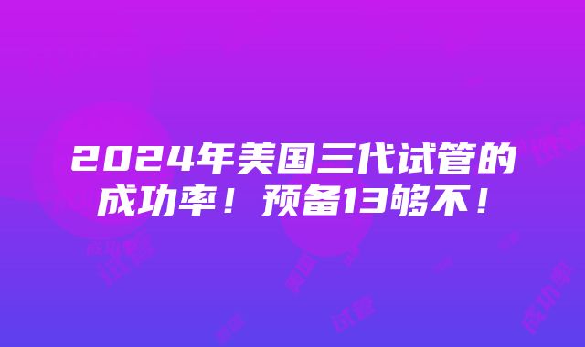 2024年美国三代试管的成功率！预备13够不！