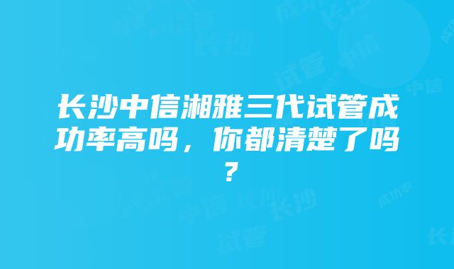 长沙中信湘雅三代试管成功率高吗，你都清楚了吗？