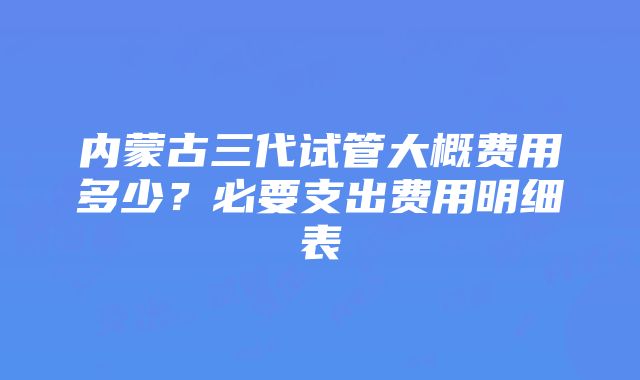 内蒙古三代试管大概费用多少？必要支出费用明细表