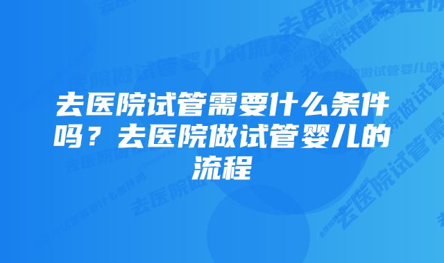 去医院试管需要什么条件吗？去医院做试管婴儿的流程