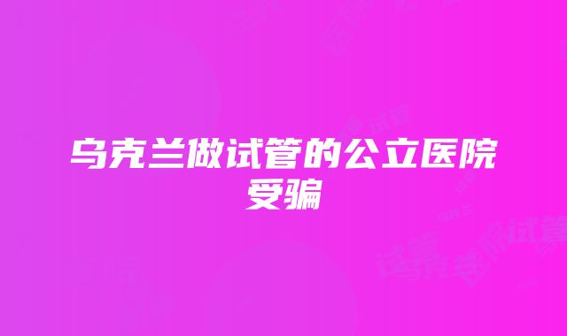 乌克兰做试管的公立医院受骗