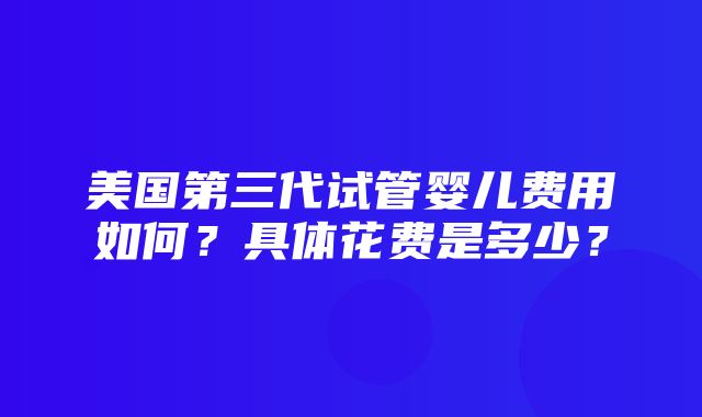 美国第三代试管婴儿费用如何？具体花费是多少？