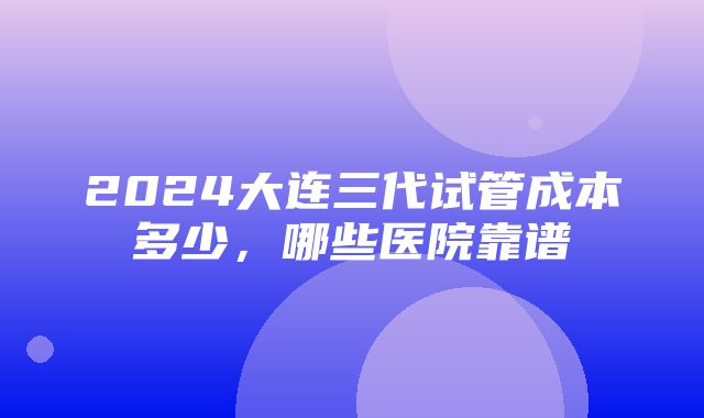 2024大连三代试管成本多少，哪些医院靠谱