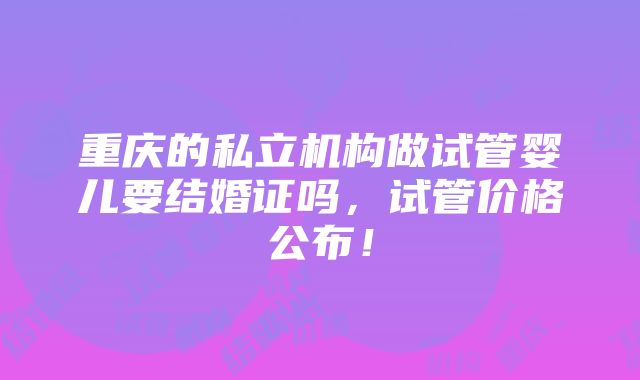 重庆的私立机构做试管婴儿要结婚证吗，试管价格公布！