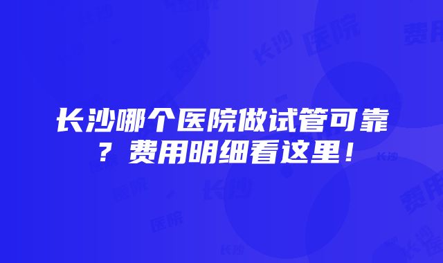 长沙哪个医院做试管可靠？费用明细看这里！