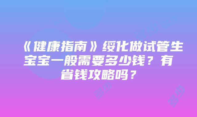 《健康指南》绥化做试管生宝宝一般需要多少钱？有省钱攻略吗？