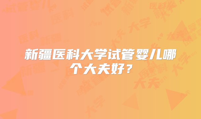 新疆医科大学试管婴儿哪个大夫好？