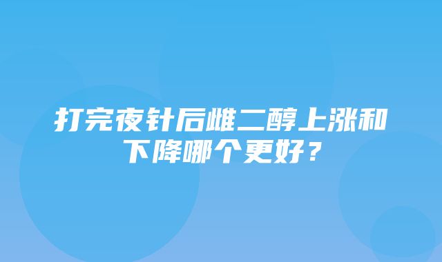 打完夜针后雌二醇上涨和下降哪个更好？