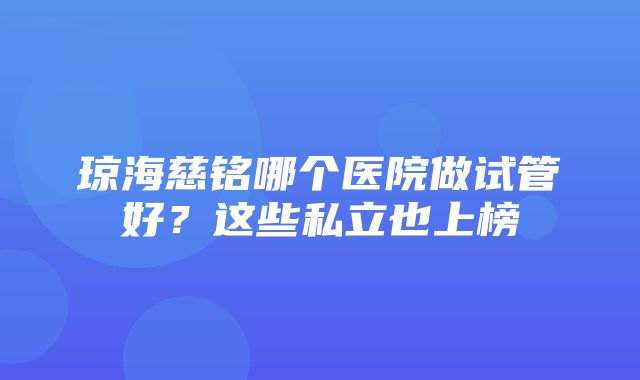 琼海慈铭哪个医院做试管好？这些私立也上榜