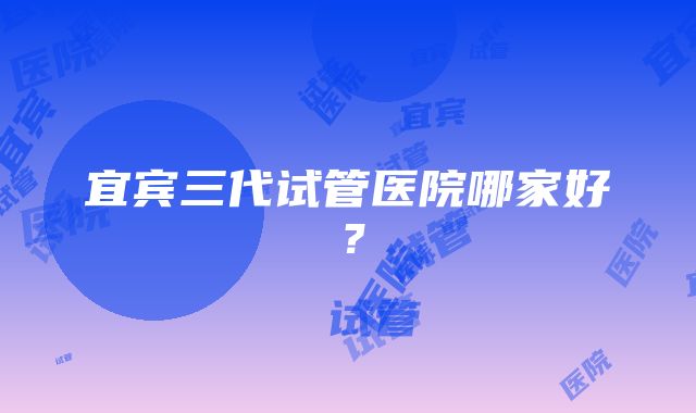 宜宾三代试管医院哪家好？