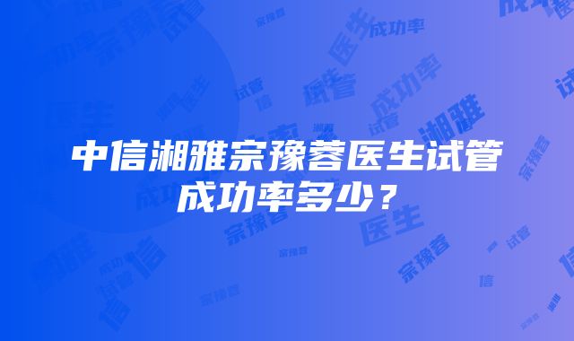 中信湘雅宗豫蓉医生试管成功率多少？