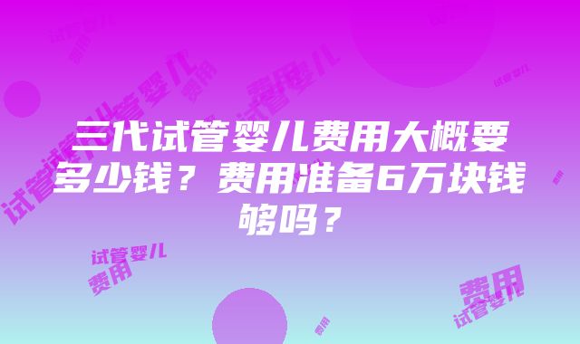 三代试管婴儿费用大概要多少钱？费用准备6万块钱够吗？