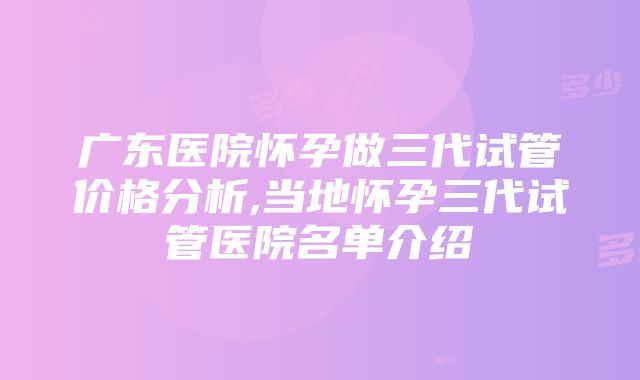 广东医院怀孕做三代试管价格分析,当地怀孕三代试管医院名单介绍