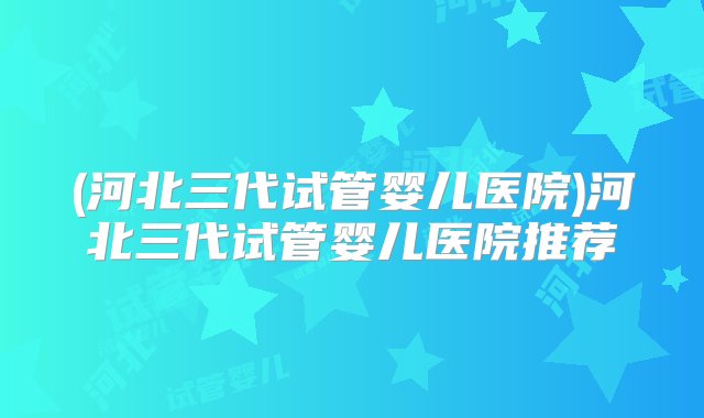 (河北三代试管婴儿医院)河北三代试管婴儿医院推荐