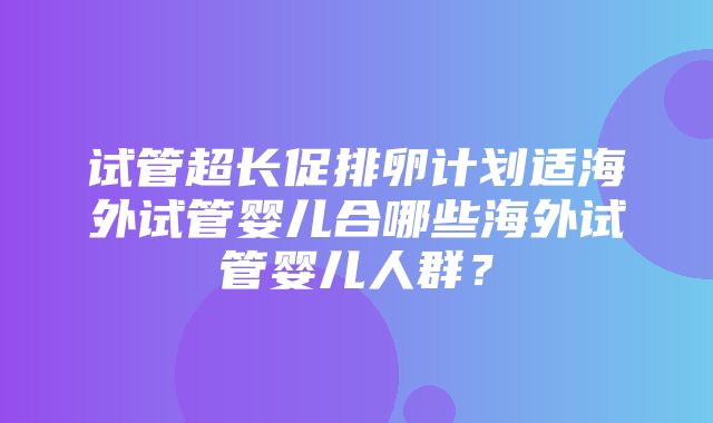 试管超长促排卵计划适海外试管婴儿合哪些海外试管婴儿人群？