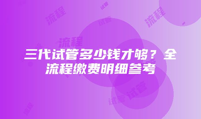 三代试管多少钱才够？全流程缴费明细参考