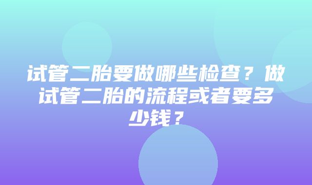 试管二胎要做哪些检查？做试管二胎的流程或者要多少钱？