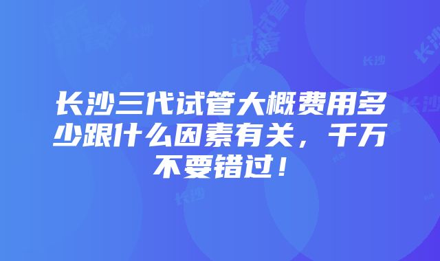 长沙三代试管大概费用多少跟什么因素有关，千万不要错过！