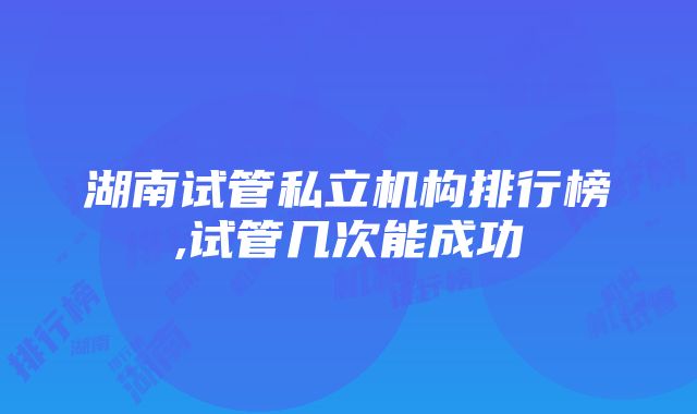 湖南试管私立机构排行榜,试管几次能成功