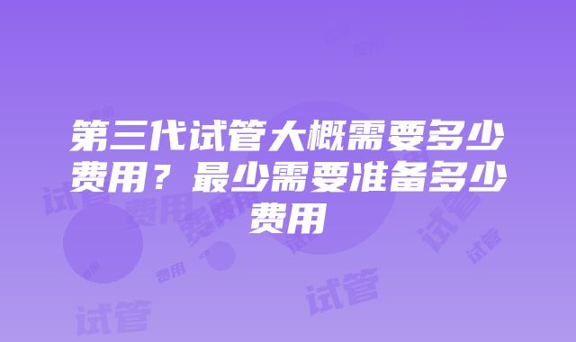 第三代试管大概需要多少费用？最少需要准备多少费用