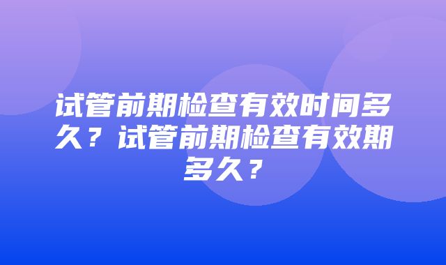 试管前期检查有效时间多久？试管前期检查有效期多久？