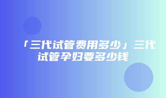 「三代试管费用多少」三代试管孕妇要多少钱