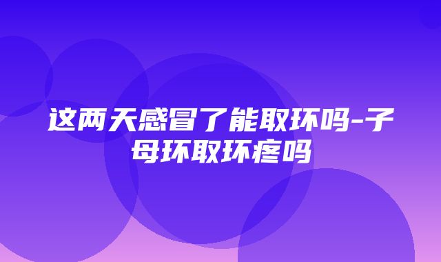 这两天感冒了能取环吗-子母环取环疼吗