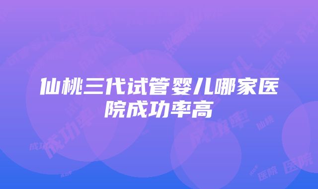 仙桃三代试管婴儿哪家医院成功率高