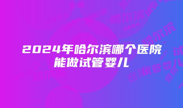 2024年哈尔滨哪个医院能做试管婴儿