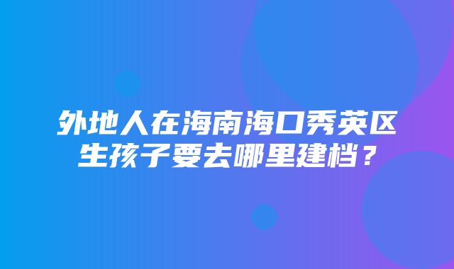 外地人在海南海口秀英区生孩子要去哪里建档？