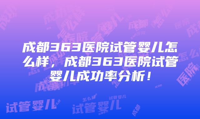 成都363医院试管婴儿怎么样，成都363医院试管婴儿成功率分析！