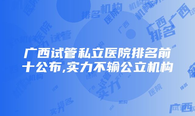 广西试管私立医院排名前十公布,实力不输公立机构