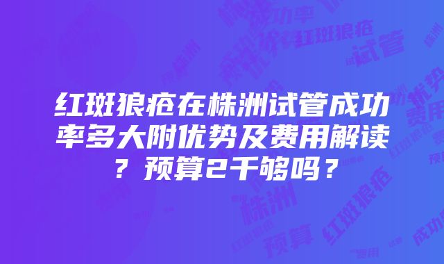 红斑狼疮在株洲试管成功率多大附优势及费用解读？预算2千够吗？