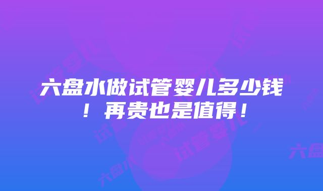 六盘水做试管婴儿多少钱！再贵也是值得！