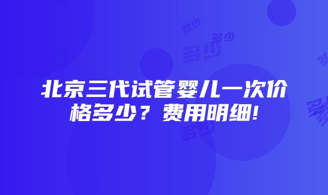 北京三代试管婴儿一次价格多少？费用明细!