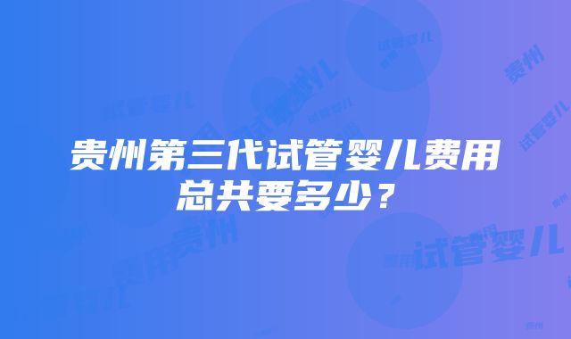 贵州第三代试管婴儿费用总共要多少？