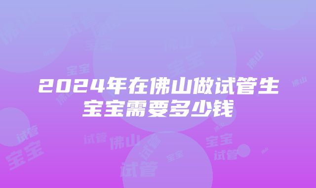 2024年在佛山做试管生宝宝需要多少钱