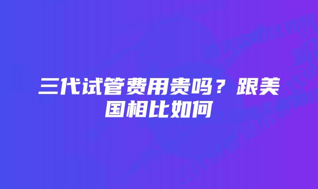 三代试管费用贵吗？跟美国相比如何