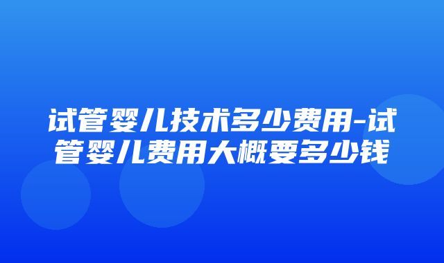 试管婴儿技术多少费用-试管婴儿费用大概要多少钱