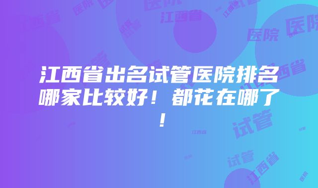 江西省出名试管医院排名哪家比较好！都花在哪了！