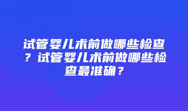 试管婴儿术前做哪些检查？试管婴儿术前做哪些检查最准确？