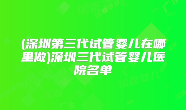 (深圳第三代试管婴儿在哪里做)深圳三代试管婴儿医院名单